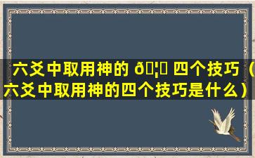 六爻中取用神的 🦄 四个技巧（六爻中取用神的四个技巧是什么）